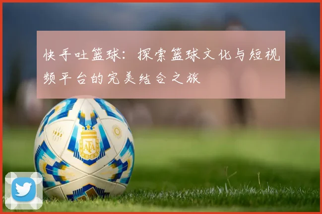 快手吐篮球：探索篮球文化与短视频平台的完美结合之旅