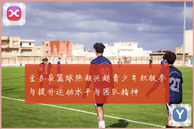 金乡县篮球热潮兴起青少年积极参与提升运动水平与团队精神