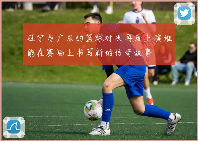 辽宁与广东的篮球对决再度上演谁能在赛场上书写新的传奇故事