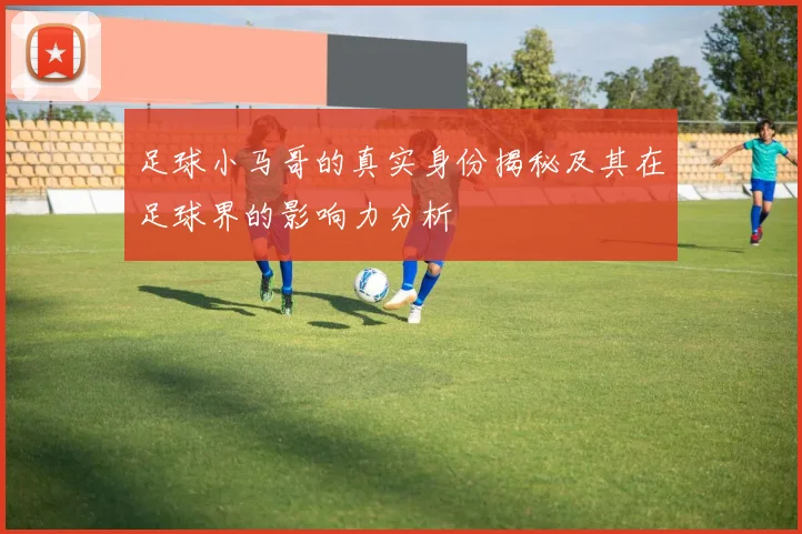 足球小马哥的真实身份揭秘及其在足球界的影响力分析